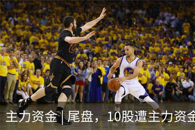 主力资金 | 尾盘，10股遭主力资金抛售超1亿元