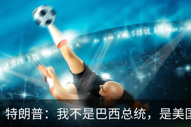 特朗普：我不是巴西总统，是美国总统，我喜欢卢拉，我们相处很好