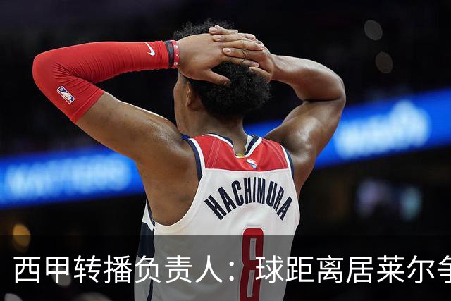 西甲转播负责人：球距离居莱尔争议动作至少30米，无法拍清晰