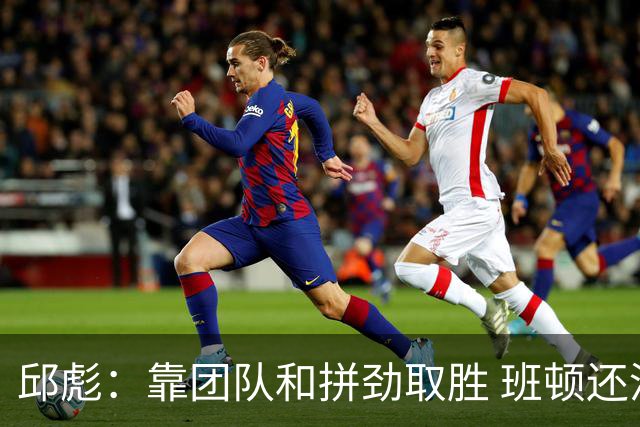 邱彪：靠团队和拼劲取胜 班顿还没达到最好的预期 希望他积极调整