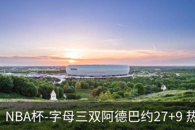 NBA杯-字母三双阿德巴约27+9 热火3人20+大胜步行者